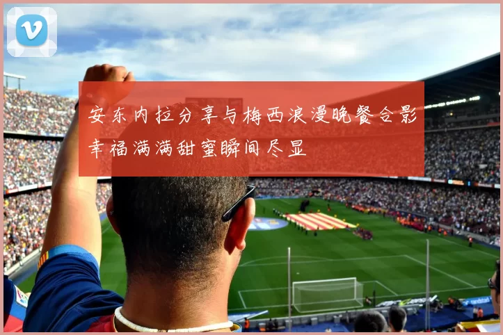 安东内拉分享与梅西浪漫晚餐合影幸福满满甜蜜瞬间尽显