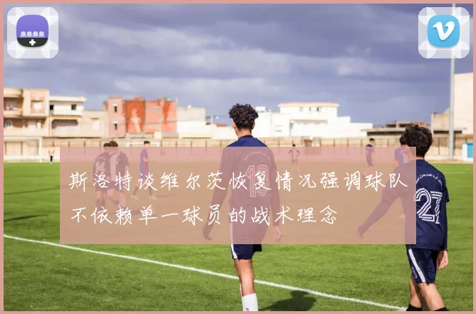 斯洛特谈维尔茨恢复情况强调球队不依赖单一球员的战术理念