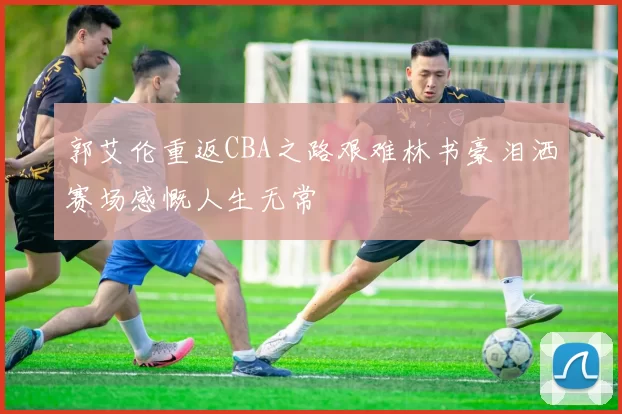 郭艾伦重返CBA之路艰难林书豪泪洒赛场感慨人生无常