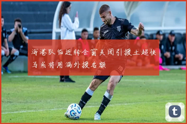 海港队临近转会窗关闭引援土超快马或将用满外援名额