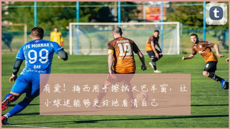 有爱！梅西用手擦拭大巴车窗，让小球迷能够更好地看清自己