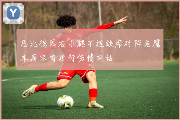 恩比德因右小腿不适缺席对阵老鹰本周末将进行伤情评估