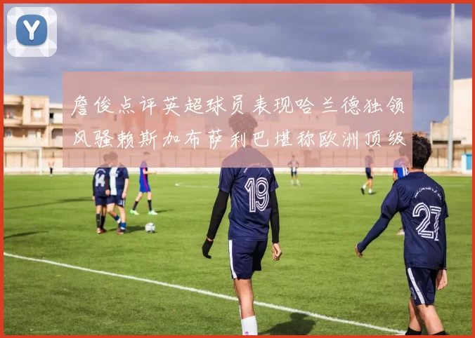 詹俊点评英超球员表现哈兰德独领风骚赖斯加布萨利巴堪称欧洲顶级