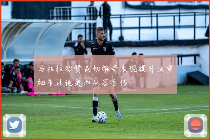马祖拉称赞武切维奇表现提升注重细节让他更加从容自信