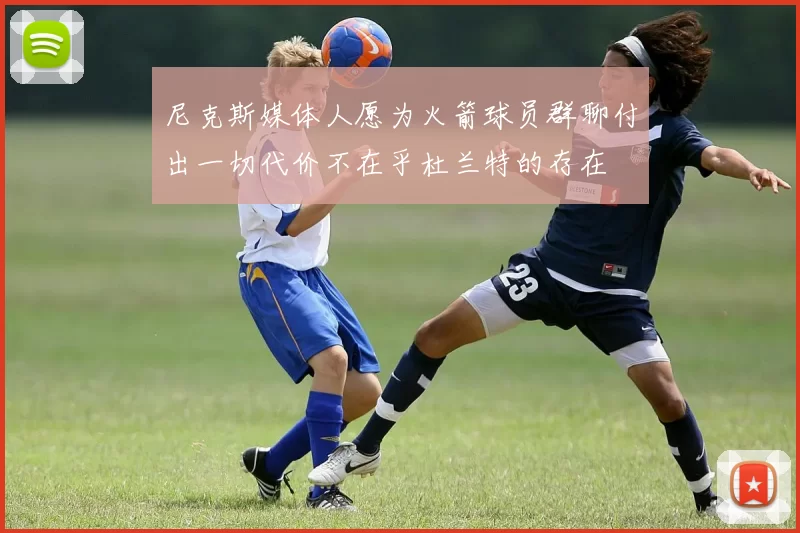 尼克斯媒体人愿为火箭球员群聊付出一切代价不在乎杜兰特的存在
