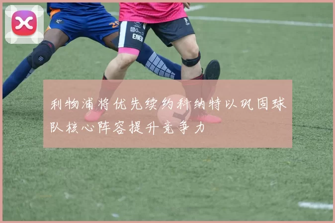 利物浦将优先续约科纳特以巩固球队核心阵容提升竞争力