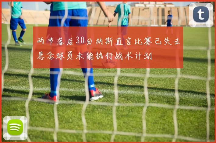 两节落后30分纳斯直言比赛已失去悬念球员未能执行战术计划