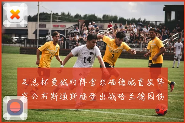 足总杯曼城对阵索尔福德城首发阵容公布斯通斯福登出战哈兰德因伤缺席