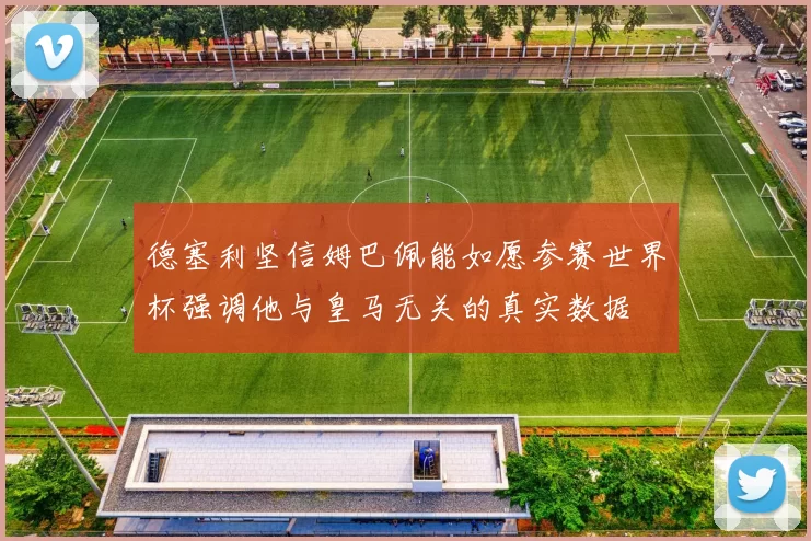 德塞利坚信姆巴佩能如愿参赛世界杯强调他与皇马无关的真实数据