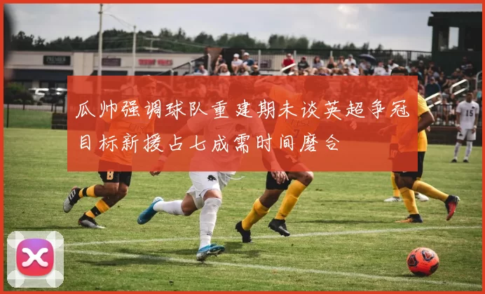 瓜帅强调球队重建期未谈英超争冠目标新援占七成需时间磨合