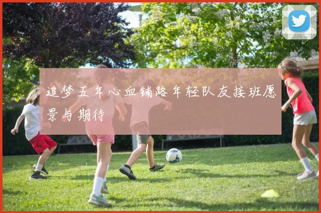 追梦五年心血铺路年轻队友接班愿景与期待