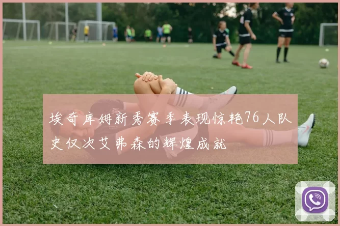 埃奇库姆新秀赛季表现惊艳76人队史仅次艾弗森的辉煌成就