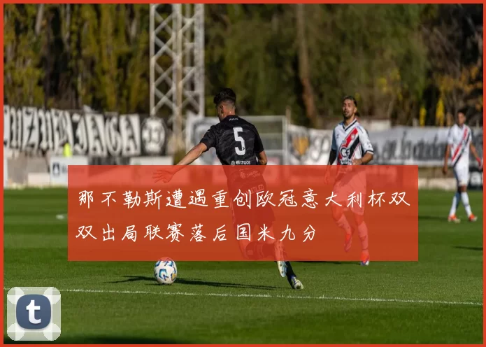 那不勒斯遭遇重创欧冠意大利杯双双出局联赛落后国米九分