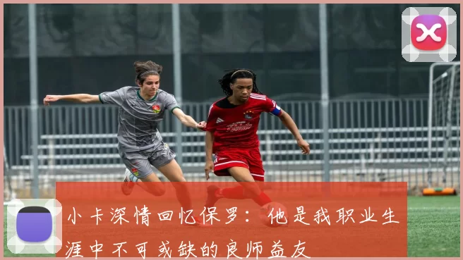 小卡深情回忆保罗：他是我职业生涯中不可或缺的良师益友