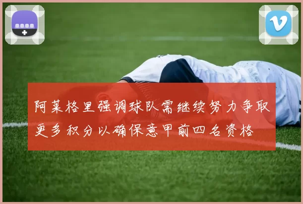 阿莱格里强调球队需继续努力争取更多积分以确保意甲前四名资格