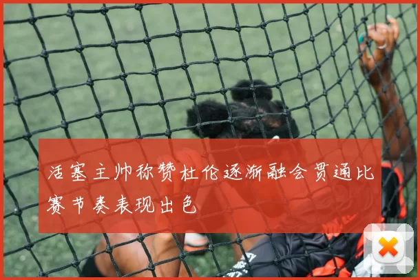 活塞主帅称赞杜伦逐渐融会贯通比赛节奏表现出色
