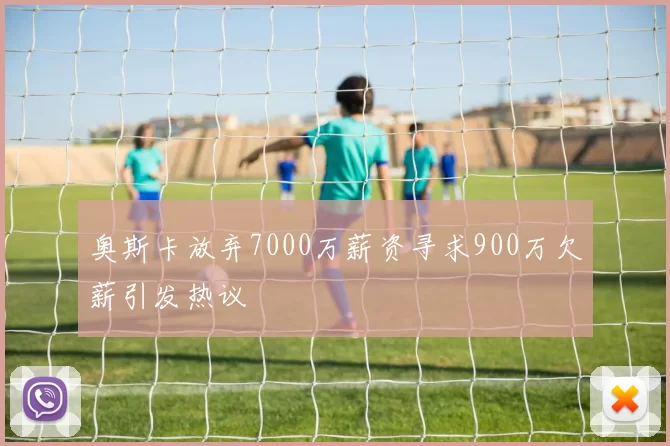奥斯卡放弃7000万薪资寻求900万欠薪引发热议