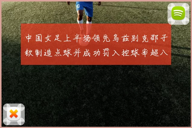 中国女足上半场领先乌兹别克邵子钦制造点球并成功罚入控球率超八成