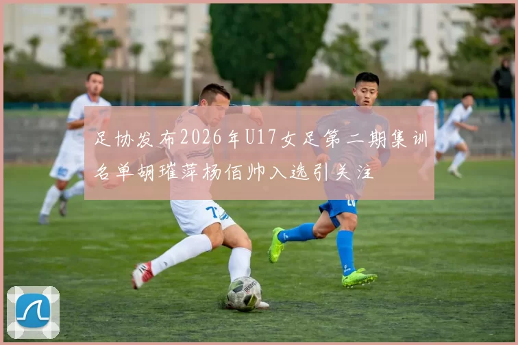 足协发布2026年U17女足第二期集训名单胡璀萍杨佰帅入选引关注
