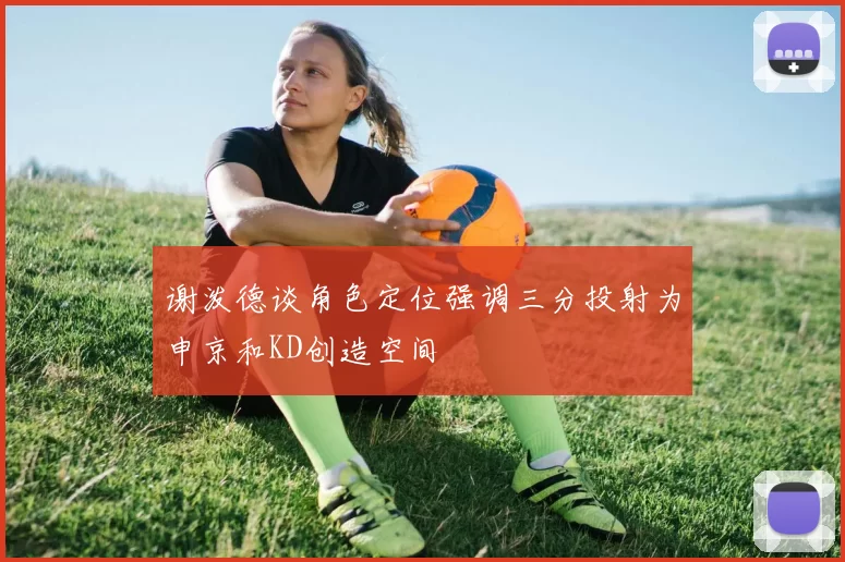 谢泼德谈角色定位强调三分投射为申京和KD创造空间