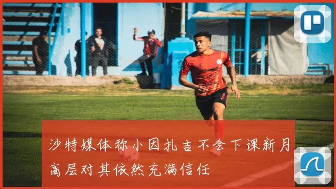 沙特媒体称小因扎吉不会下课新月高层对其依然充满信任