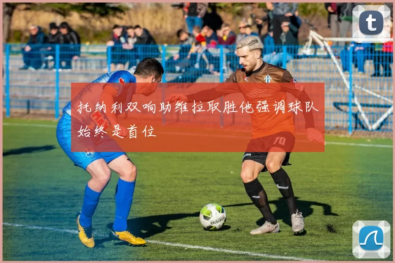 托纳利双响助维拉取胜他强调球队始终是首位