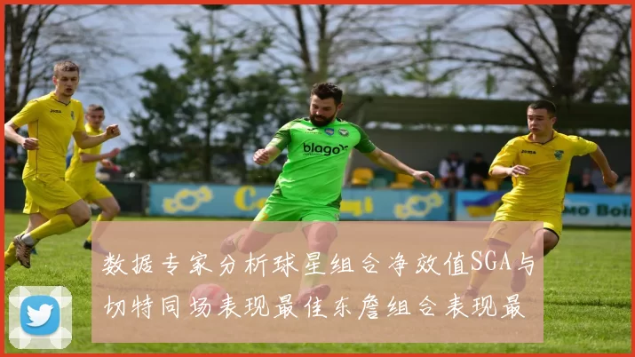 数据专家分析球星组合净效值SGA与切特同场表现最佳东詹组合表现最差
