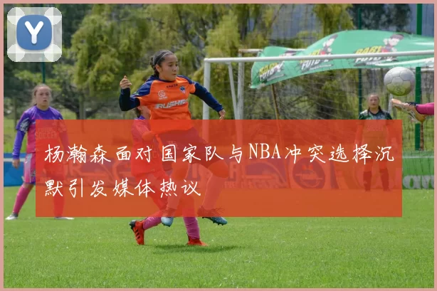 杨瀚森面对国家队与NBA冲突选择沉默引发媒体热议