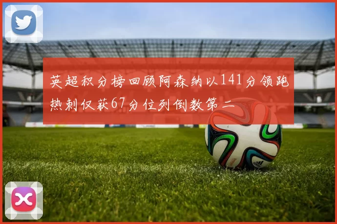 英超积分榜回顾阿森纳以141分领跑热刺仅获67分位列倒数第二